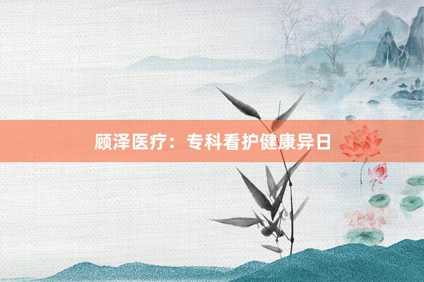 顾泽医疗：专科看护健康异日
